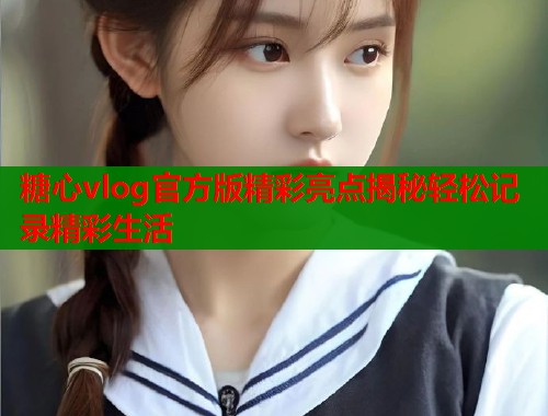 糖心vlog官方版精彩亮点揭秘轻松记录精彩生活