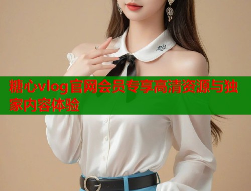 糖心vlog官网会员专享高清资源与独家内容体验