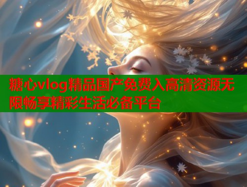 糖心vlog精品国产免费入高清资源无限畅享精彩生活必备平台
