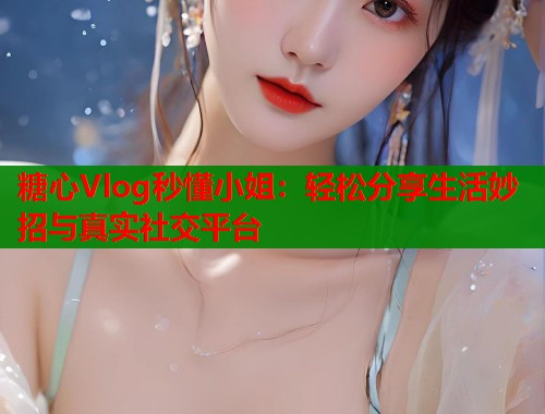 糖心Vlog秒懂小姐：轻松分享生活妙招与真实社交平台