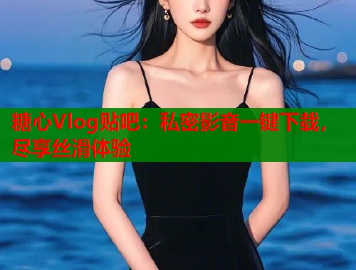 糖心Vlog贴吧：私密影音一键下载，尽享丝滑体验