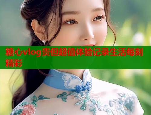 糖心vlog贵但超值体验记录生活每刻精彩