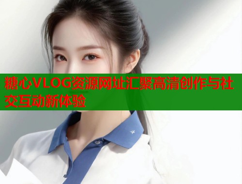 糖心VLOG资源网址汇聚高清创作与社交互动新体验