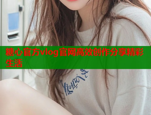 糖心官方vlog官网高效创作分享精彩生活