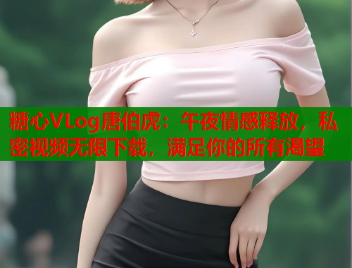 糖心VLog唐伯虎：午夜情感释放，私密视频无限下载，满足你的所有渴望
