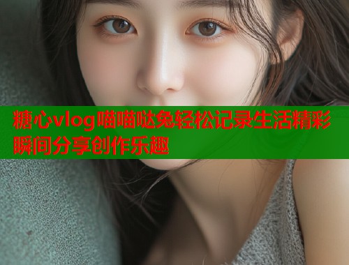 糖心vlog喵喵哒兔轻松记录生活精彩瞬间分享创作乐趣