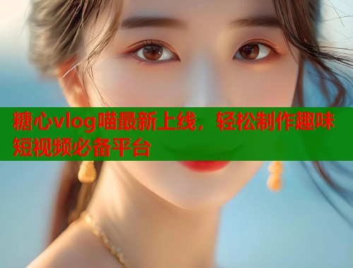 糖心vlog喵最新上线，轻松制作趣味短视频必备平台