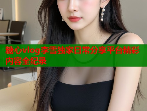 糖心vlog李雪独家日常分享平台精彩内容全纪录