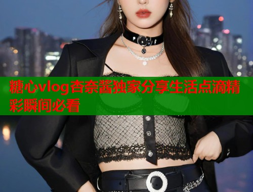 糖心vlog杏奈酱独家分享生活点滴精彩瞬间必看