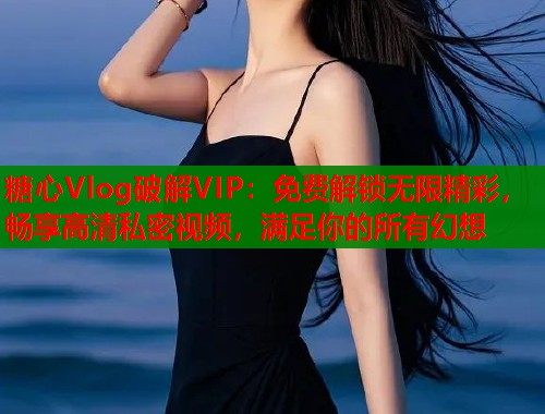 糖心Vlog破解VIP：免费解锁无限精彩，畅享高清私密视频，满足你的所有幻想