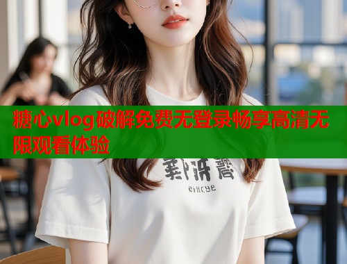 糖心vlog破解免费无登录畅享高清无限观看体验