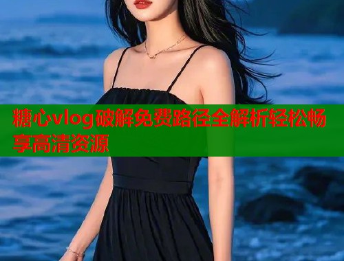 糖心vlog破解免费路径全解析轻松畅享高清资源