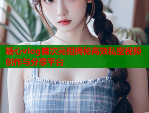 糖心vlog首次亮相揭秘高效私密视频创作与分享平台