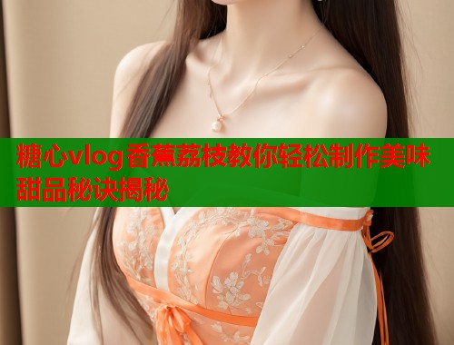 糖心vlog香蕉荔枝教你轻松制作美味甜品秘诀揭秘