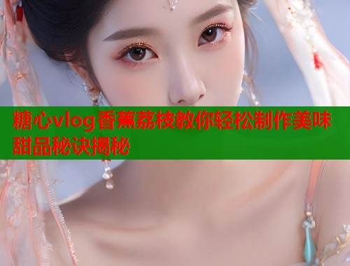 糖心vlog香蕉荔枝教你轻松制作美味甜品秘诀揭秘  第2张