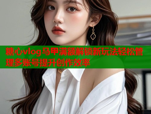 糖心vlog马甲满额解锁新玩法轻松管理多账号提升创作效率