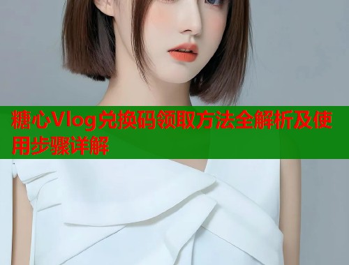 糖心Vlog兑换码领取方法全解析及使用步骤详解  第2张