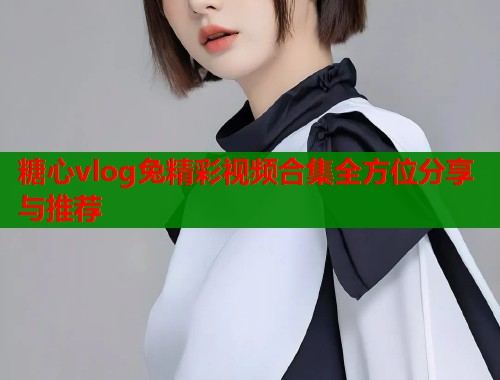 糖心vlog兔精彩视频合集全方位分享与推荐