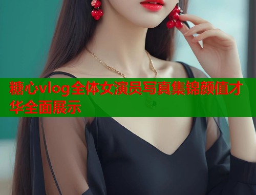 糖心vlog全体女演员写真集锦颜值才华全面展示
