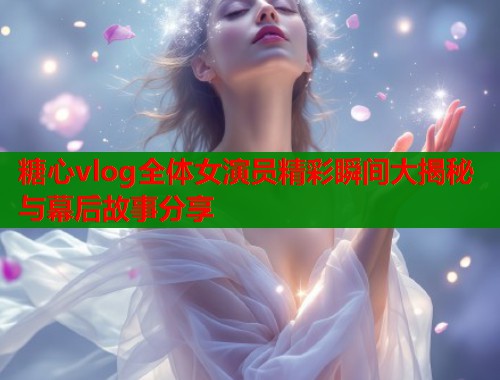 糖心vlog全体女演员精彩瞬间大揭秘与幕后故事分享