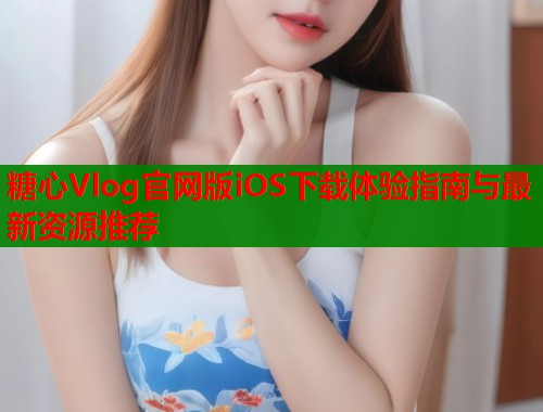 糖心Vlog官网版iOS下载体验指南与最新资源推荐