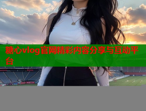 糖心vlog官网精彩内容分享与互动平台