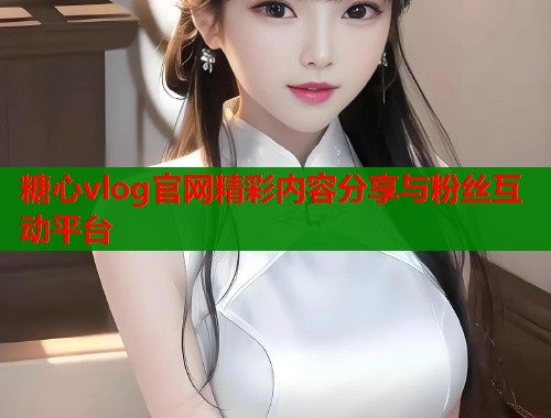 糖心vlog官网精彩内容分享与粉丝互动平台