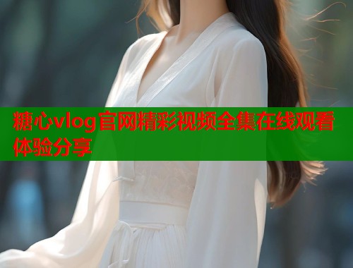 糖心vlog官网精彩视频全集在线观看体验分享