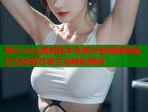 糖心vlog最新版本全新升级视频剪辑社交体验尽享生活精彩瞬间