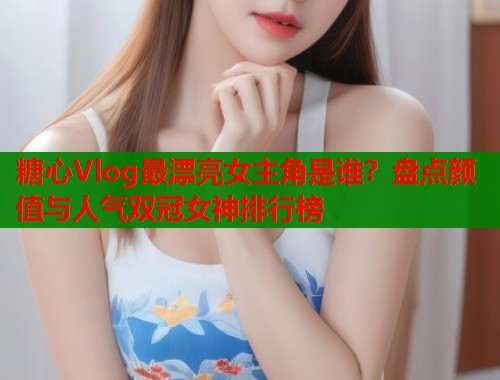 糖心Vlog最漂亮女主角是谁？盘点颜值与人气双冠女神排行榜