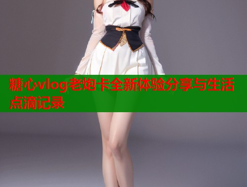 糖心vlog老炮卡全新体验分享与生活点滴记录