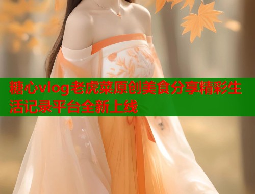 糖心vlog老虎菜原创美食分享精彩生活记录平台全新上线  第2张