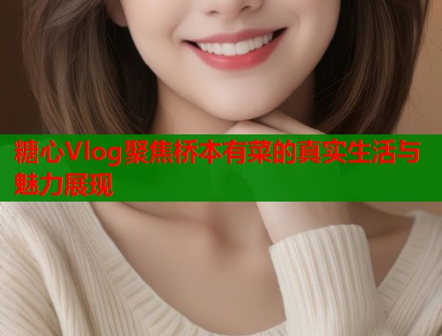 糖心Vlog聚焦桥本有菜的真实生活与魅力展现