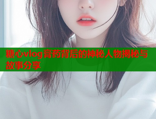 糖心vlog膏药背后的神秘人物揭秘与故事分享