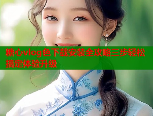 糖心vlog色下载安装全攻略三步轻松搞定体验升级