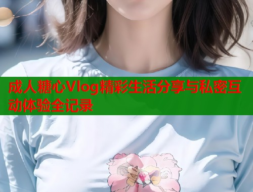成人糖心Vlog精彩生活分享与私密互动体验全记录