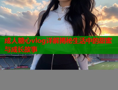 成人糖心vlog详解揭秘生活中的甜蜜与成长故事