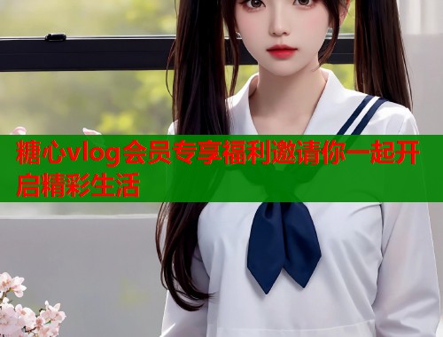 糖心vlog会员专享福利邀请你一起开启精彩生活