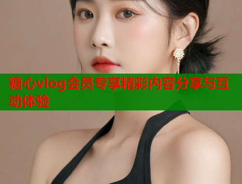 糖心vlog会员专享精彩内容分享与互动体验