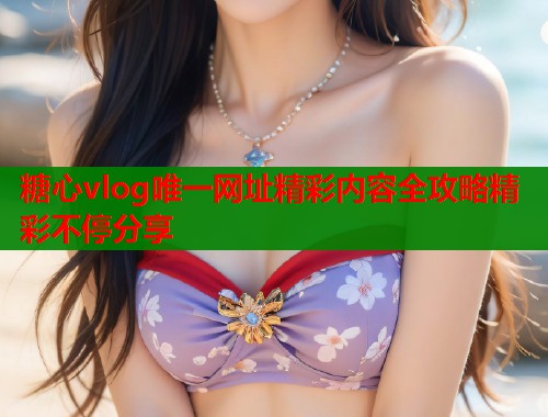 糖心vlog唯一网址精彩内容全攻略精彩不停分享