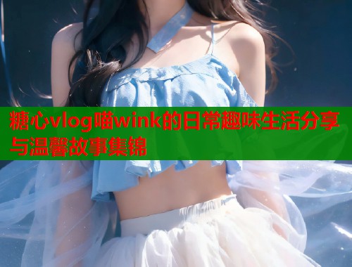 糖心vlog喵wink的日常趣味生活分享与温馨故事集锦