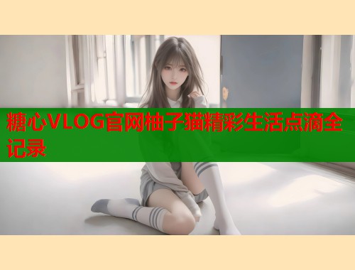 糖心VLOG官网柚子猫精彩生活点滴全记录
