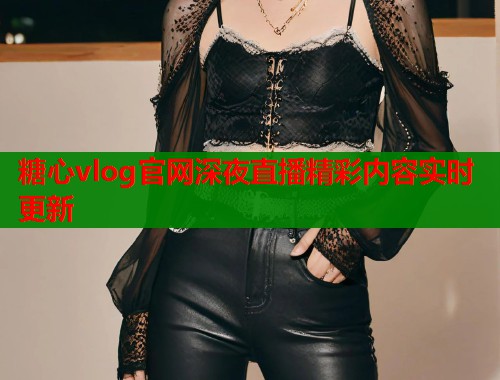糖心vlog官网深夜直播精彩内容实时更新