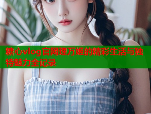 糖心vlog官网理万姬的精彩生活与独特魅力全记录