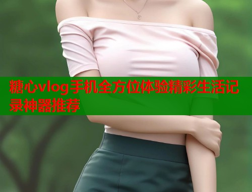 糖心vlog手机全方位体验精彩生活记录神器推荐
