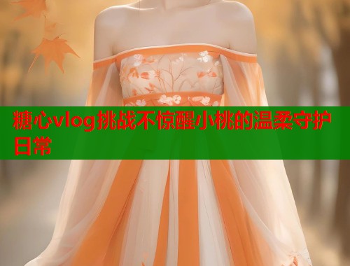 糖心vlog挑战不惊醒小桃的温柔守护日常