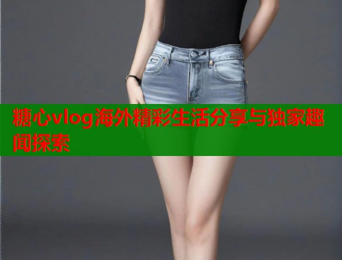 糖心vlog海外精彩生活分享与独家趣闻探索