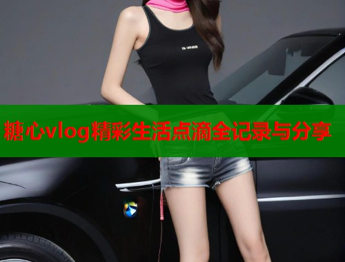 糖心vlog精彩生活点滴全记录与分享