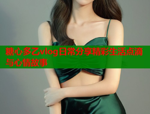 糖心多乙vlog日常分享精彩生活点滴与心情故事