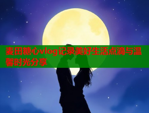麦田糖心vlog记录美好生活点滴与温馨时光分享